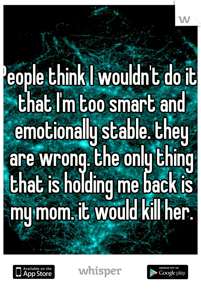 People think I wouldn't do it. that I'm too smart and emotionally stable. they are wrong. the only thing that is holding me back is my mom. it would kill her.