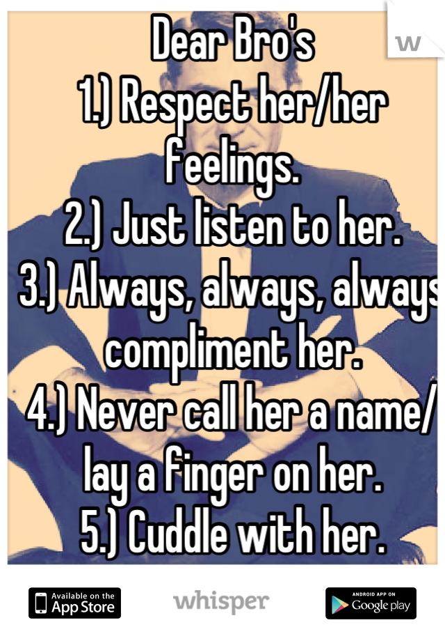 Dear Bro's
1.) Respect her/her feelings.
2.) Just listen to her.
3.) Always, always, always compliment her.
4.) Never call her a name/ lay a finger on her.
5.) Cuddle with her.
6.) Never let her go.
:)