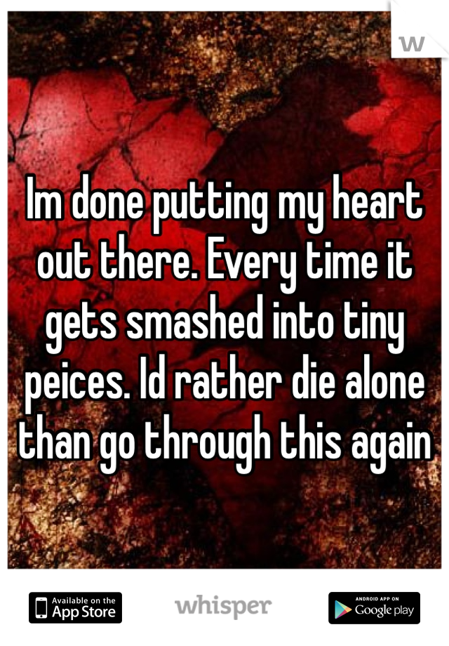 Im done putting my heart out there. Every time it gets smashed into tiny peices. Id rather die alone than go through this again
