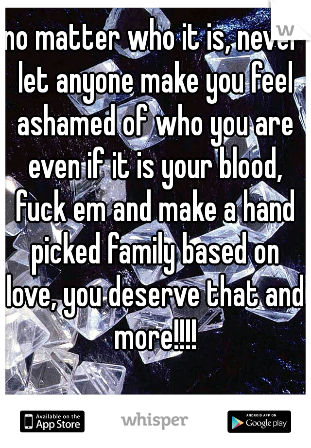 no matter who it is, never let anyone make you feel ashamed of who you are even if it is your blood, fuck em and make a hand picked family based on love, you deserve that and more!!!!