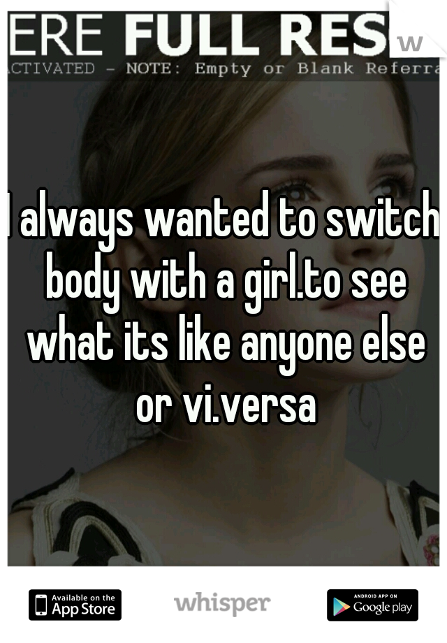 I always wanted to switch body with a girl.to see what its like anyone else or vi.versa