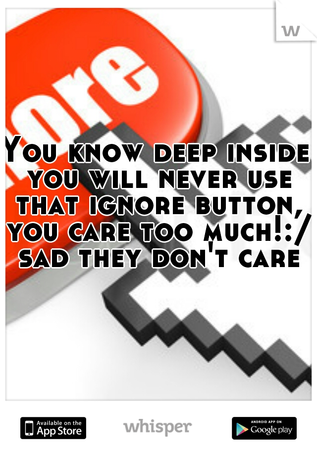 You know deep inside you will never use that ignore button, you care too much!:/ sad they don't care