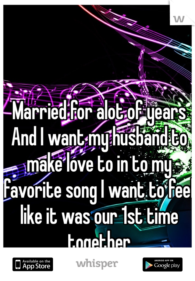 Married for alot of years And I want my husband to make love to in to my favorite song I want to feel like it was our 1st time together 