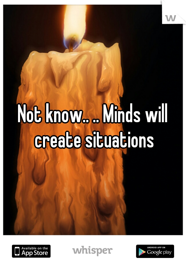 Not know.. .. Minds will create situations
