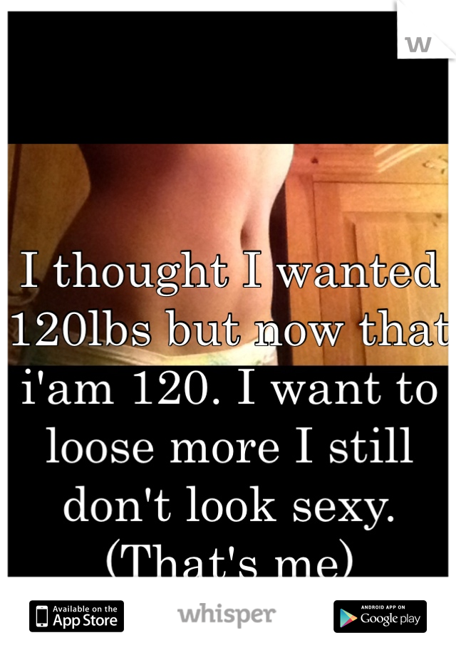 


I thought I wanted 120lbs but now that i'am 120. I want to loose more I still don't look sexy. (That's me)