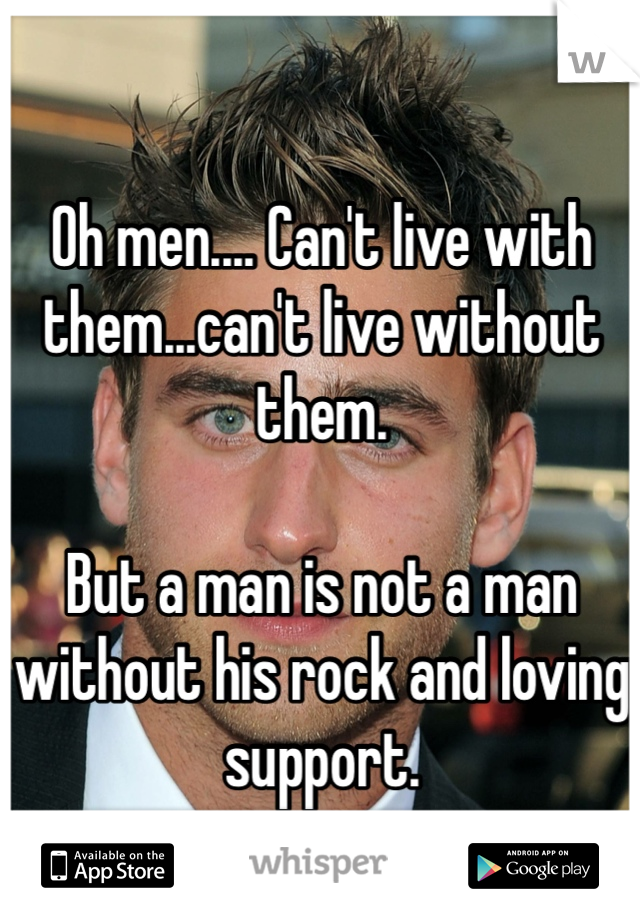 Oh men.... Can't live with them...can't live without them.

But a man is not a man without his rock and loving support.