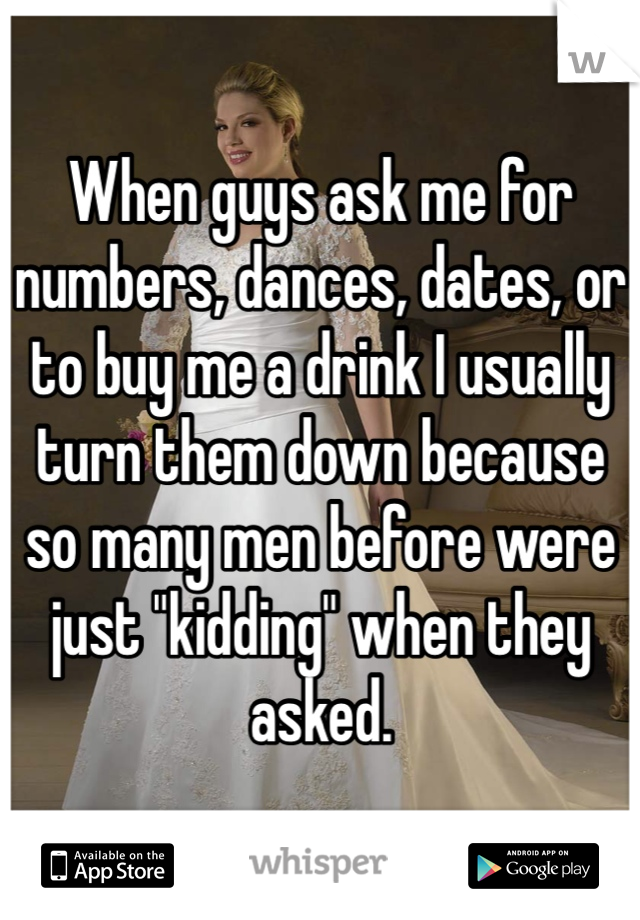 When guys ask me for numbers, dances, dates, or to buy me a drink I usually turn them down because so many men before were just "kidding" when they asked. 