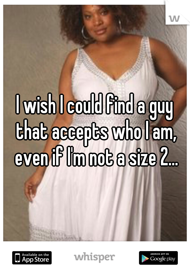 I wish I could find a guy that accepts who I am, even if I'm not a size 2...