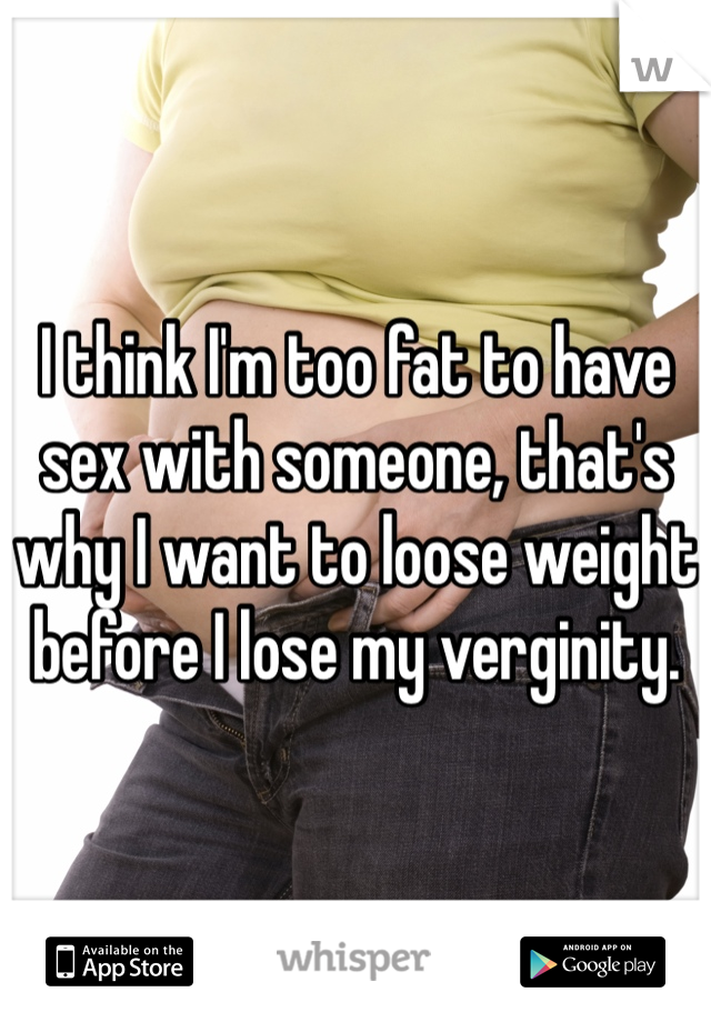 I think I'm too fat to have sex with someone, that's why I want to loose weight before I lose my verginity.