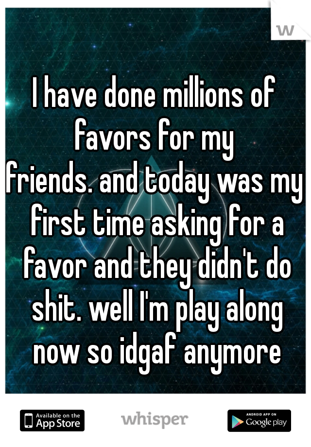 I have done millions of favors for my 
friends. and today was my first time asking for a favor and they didn't do shit. well I'm play along now so idgaf anymore