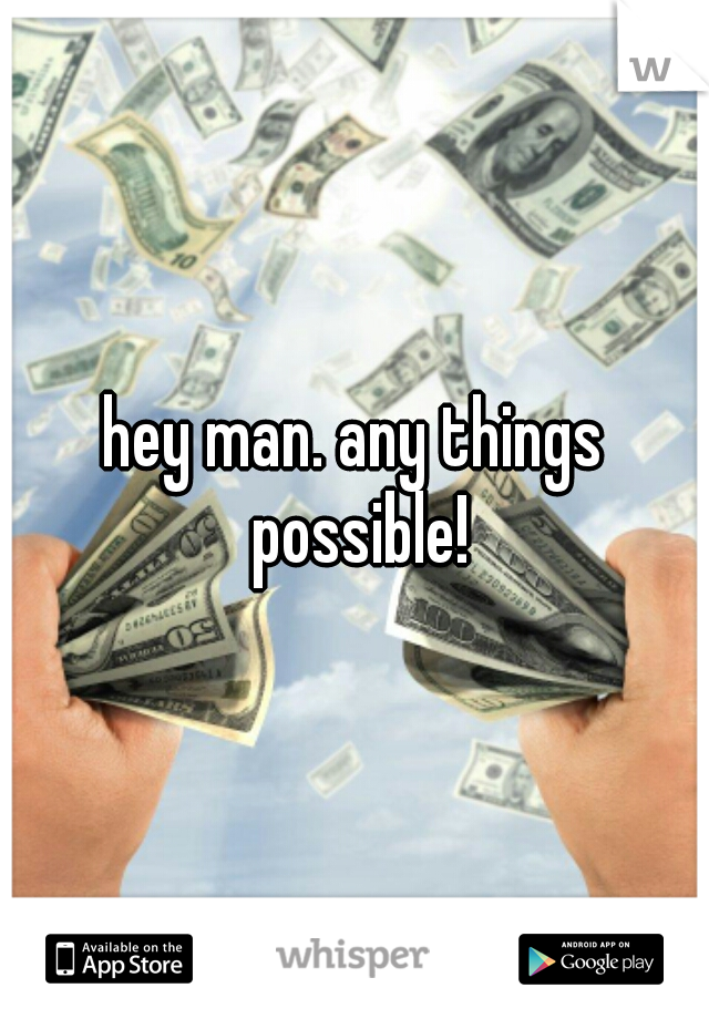 hey man. any things possible!