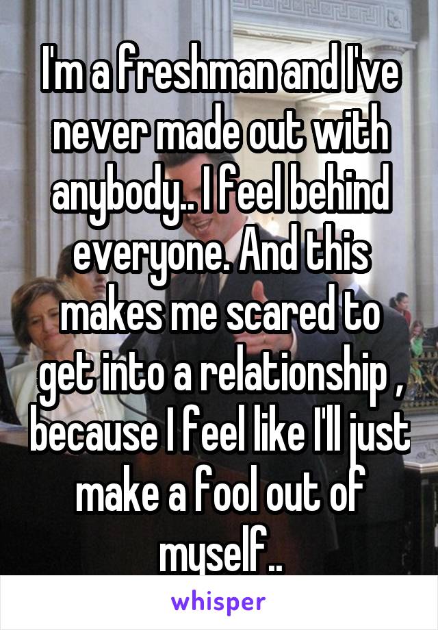 I'm a freshman and I've never made out with anybody.. I feel behind everyone. And this makes me scared to get into a relationship , because I feel like I'll just make a fool out of myself..