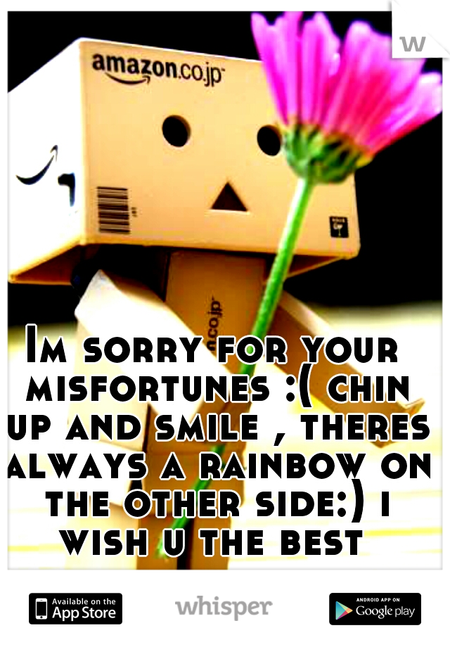 Im sorry for your misfortunes :( chin up and smile , theres always a rainbow on the other side:) i wish u the best 