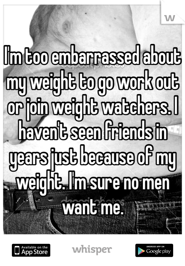 I'm too embarrassed about my weight to go work out or join weight watchers. I haven't seen friends in years just because of my weight. I'm sure no men want me. 