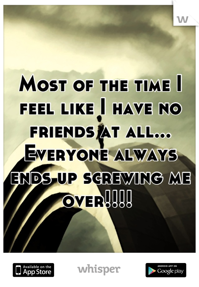 Most of the time I feel like I have no friends at all... Everyone always ends up screwing me over!!!! 