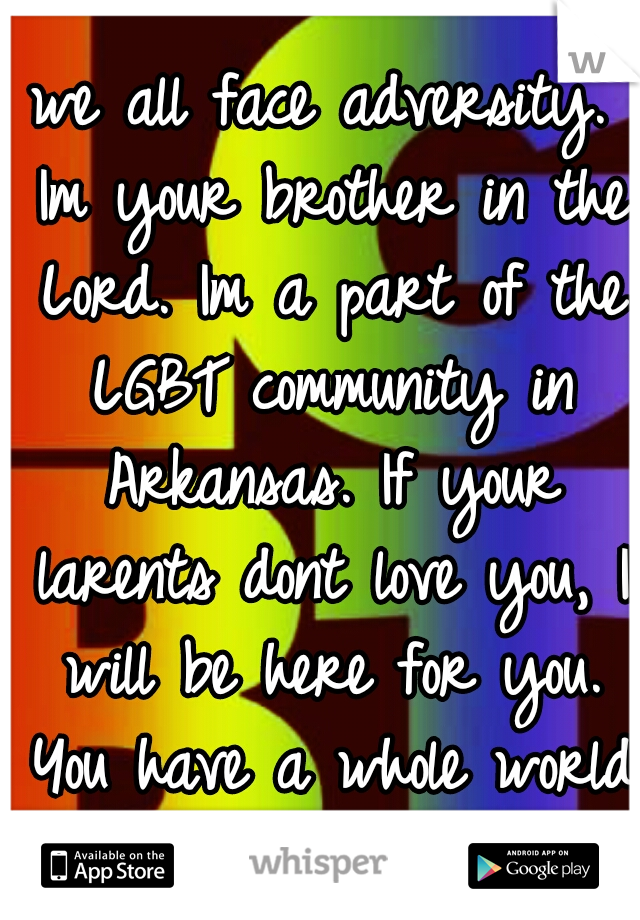 we all face adversity. Im your brother in the Lord. Im a part of the LGBT community in Arkansas. If your larents dont love you, I will be here for you. You have a whole world that Loves YOU!!