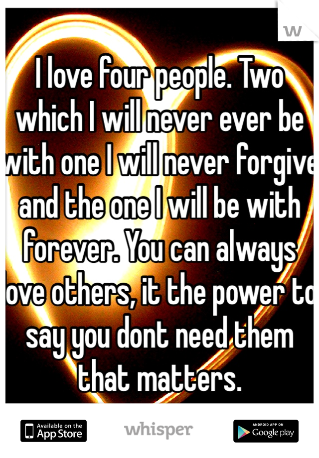 I love four people. Two which I will never ever be with one I will never forgive and the one I will be with forever. You can always love others, it the power to say you dont need them that matters.
