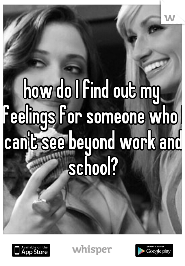 how do I find out my feelings for someone who I can't see beyond work and school?
