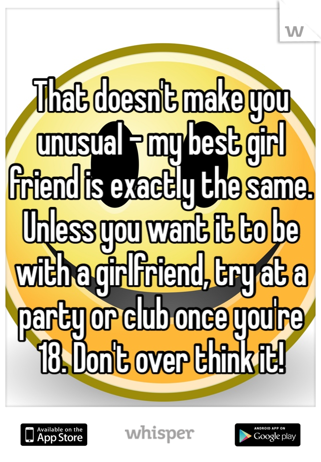 That doesn't make you unusual - my best girl friend is exactly the same. Unless you want it to be with a girlfriend, try at a party or club once you're 18. Don't over think it! 
