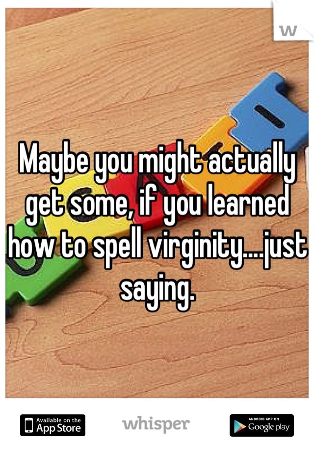 Maybe you might actually get some, if you learned how to spell virginity....just saying.
