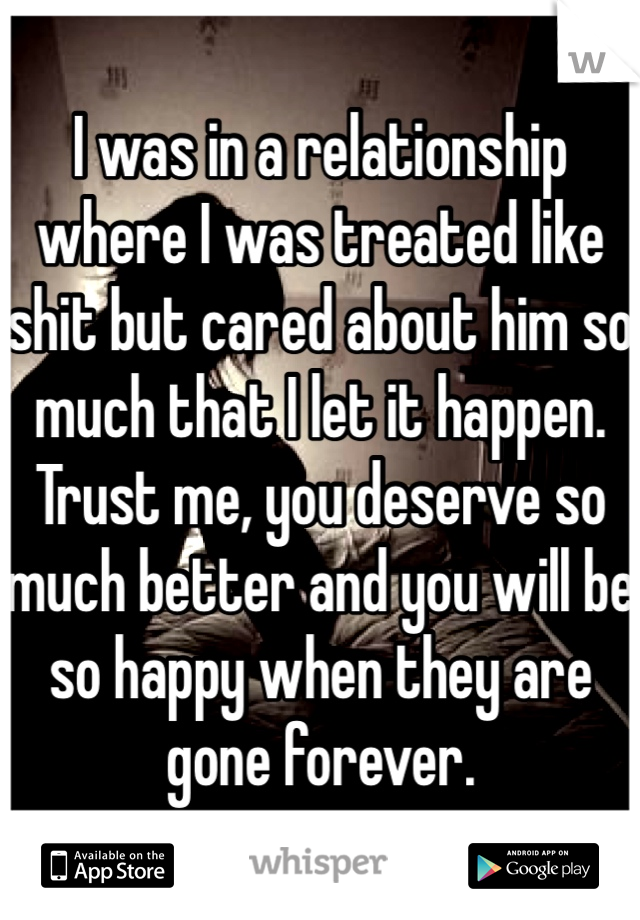 I was in a relationship where I was treated like shit but cared about him so much that I let it happen. Trust me, you deserve so much better and you will be so happy when they are gone forever.