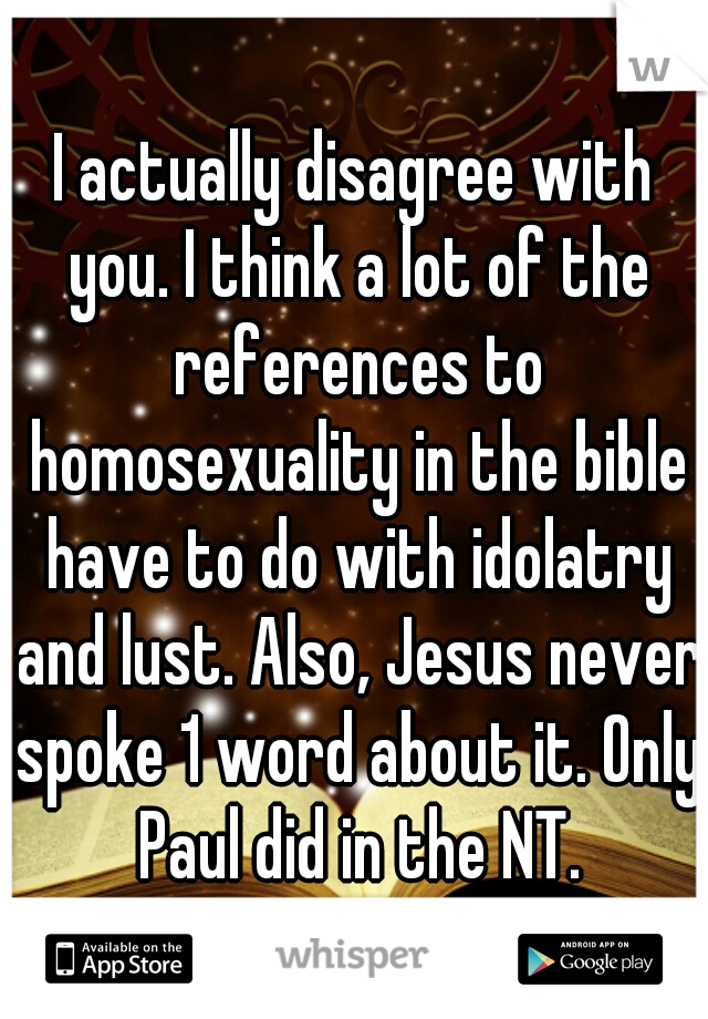 I actually disagree with you. I think a lot of the references to homosexuality in the bible have to do with idolatry and lust. Also, Jesus never spoke 1 word about it. Only Paul did in the NT.