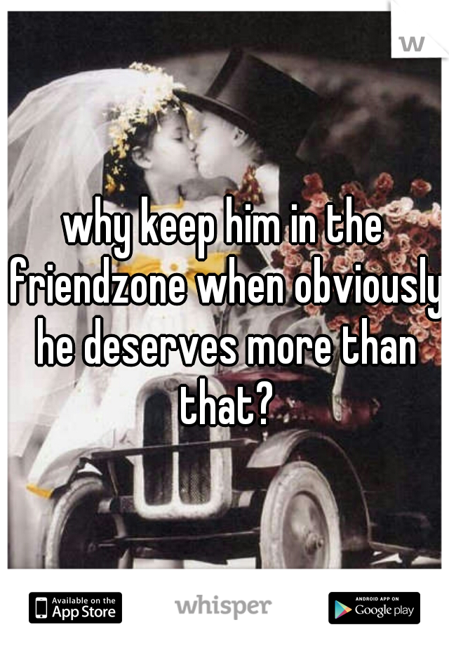 why keep him in the friendzone when obviously he deserves more than that?