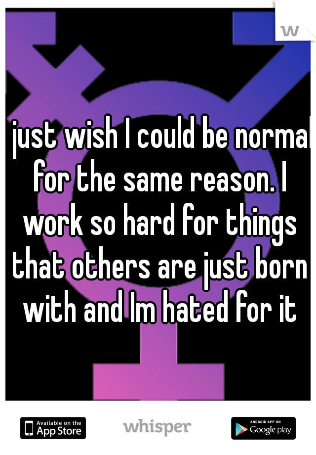 I just wish I could be normal for the same reason. I work so hard for things that others are just born with and Im hated for it