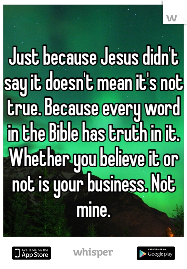 Just because Jesus didn't say it doesn't mean it's not true. Because every word in the Bible has truth in it. Whether you believe it or not is your business. Not mine. 