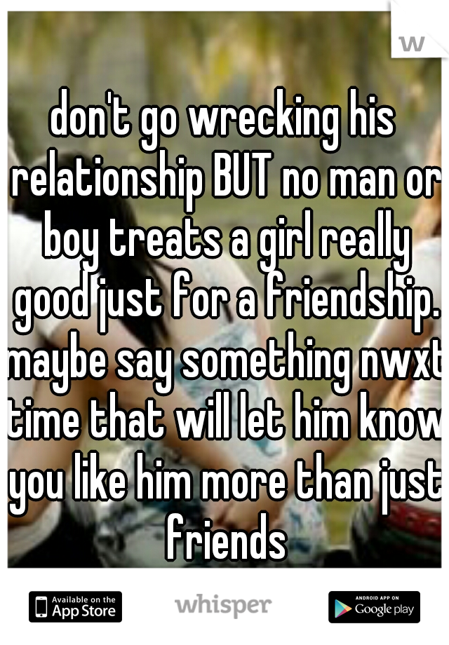 don't go wrecking his relationship BUT no man or boy treats a girl really good just for a friendship. maybe say something nwxt time that will let him know you like him more than just friends