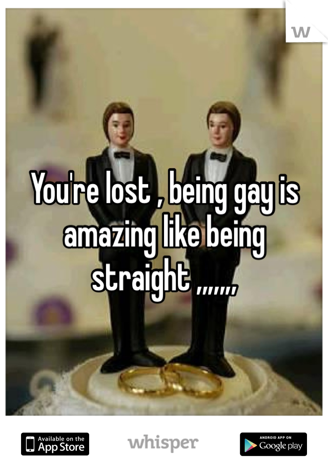 You're lost , being gay is amazing like being straight ,,,,,,, 