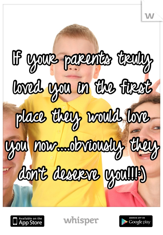 If your parents truly loved you in the first place they would love you now....obviously they don't deserve you!!!:)