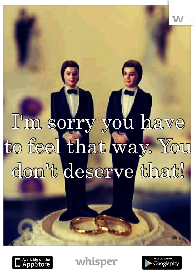 I'm sorry you have to feel that way. You don't deserve that!