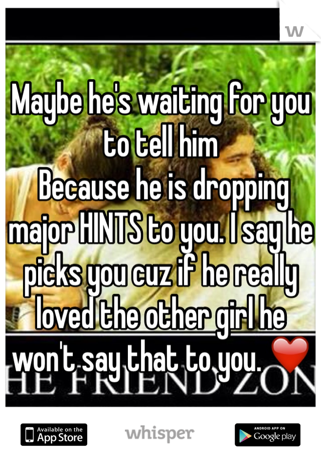 Maybe he's waiting for you to tell him
 Because he is dropping major HINTS to you. I say he picks you cuz if he really loved the other girl he won't say that to you. ❤️
