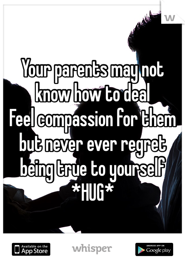 Your parents may not know how to deal
Feel compassion for them but never ever regret being true to yourself
*HUG*