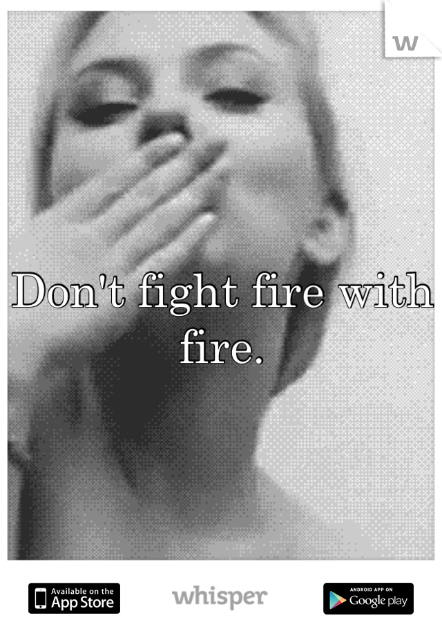 Don't fight fire with fire.