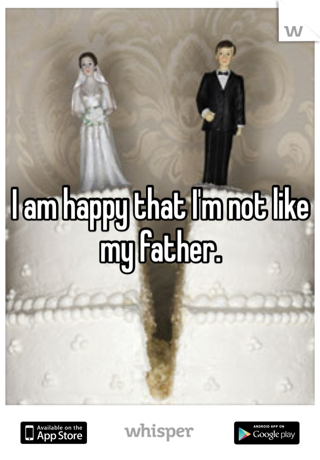 I am happy that I'm not like my father. 
