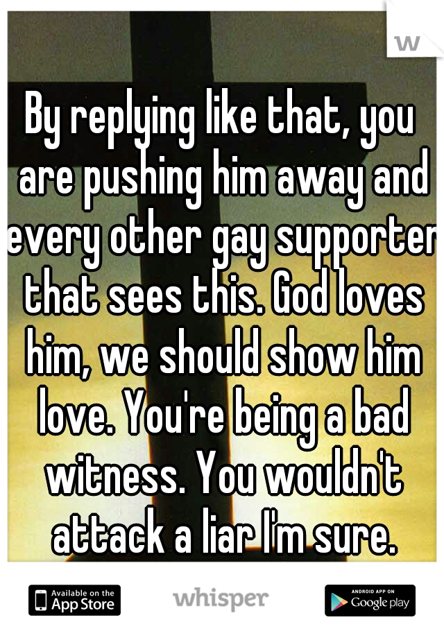 By replying like that, you are pushing him away and every other gay supporter that sees this. God loves him, we should show him love. You're being a bad witness. You wouldn't attack a liar I'm sure.