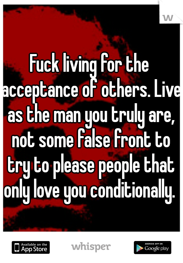 Fuck living for the acceptance of others. Live as the man you truly are, not some false front to try to please people that only love you conditionally. 