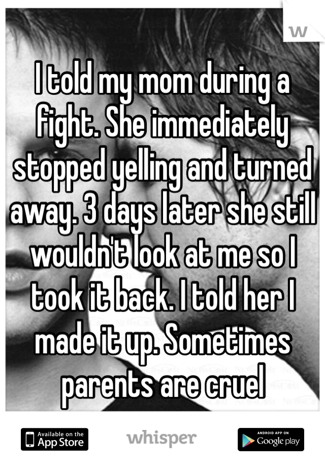 I told my mom during a fight. She immediately stopped yelling and turned away. 3 days later she still wouldn't look at me so I took it back. I told her I made it up. Sometimes parents are cruel