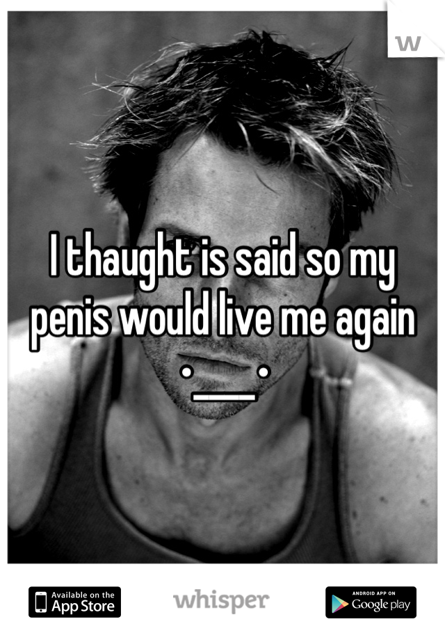 I thaught is said so my penis would live me again 
•____•