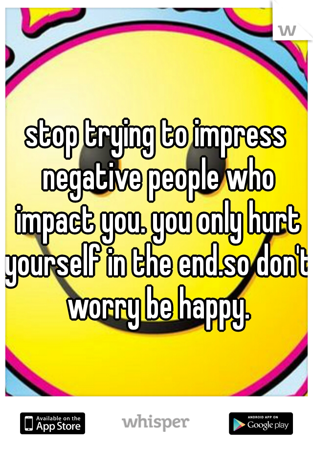 stop trying to impress negative people who impact you. you only hurt yourself in the end.so don't worry be happy.