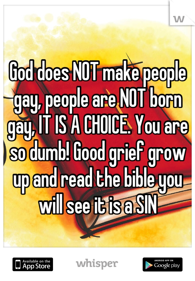 God does NOT make people gay, people are NOT born gay, IT IS A CHOICE. You are so dumb! Good grief grow up and read the bible you will see it is a SIN