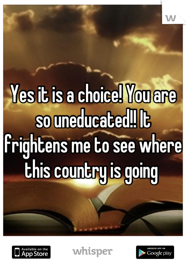 Yes it is a choice! You are so uneducated!! It frightens me to see where this country is going 