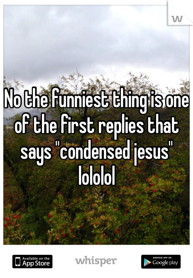 No the funniest thing is one of the first replies that says "condensed jesus" lololol