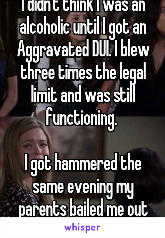 I didn't think I was an alcoholic until I got an Aggravated DUI. I blew three times the legal limit and was still functioning. 

I got hammered the same evening my parents bailed me out of jail.  