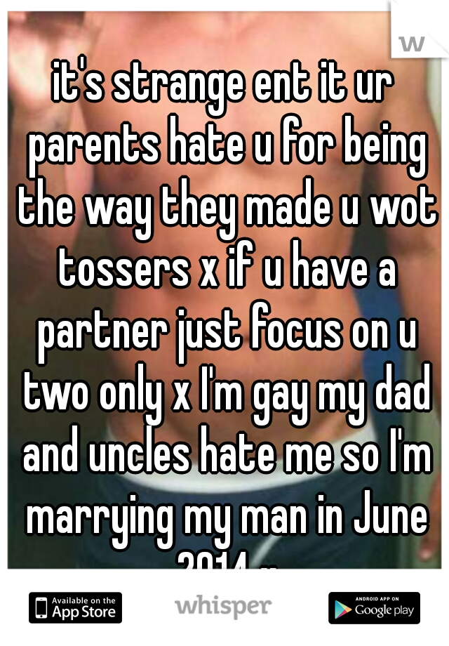 it's strange ent it ur parents hate u for being the way they made u wot tossers x if u have a partner just focus on u two only x I'm gay my dad and uncles hate me so I'm marrying my man in June 2014 x