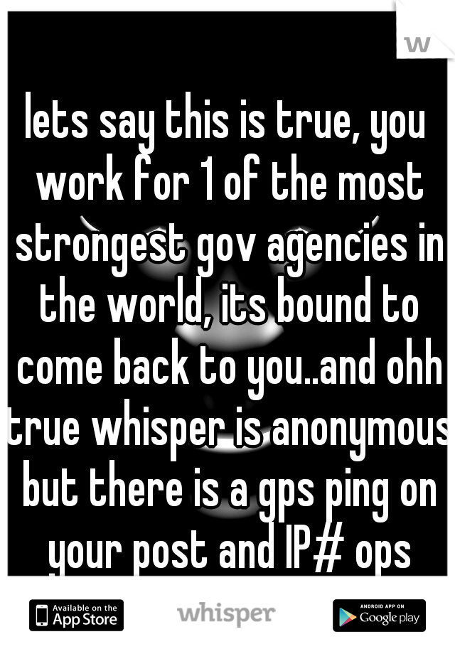 lets say this is true, you work for 1 of the most strongest gov agencies in the world, its bound to come back to you..and ohh true whisper is anonymous but there is a gps ping on your post and IP# ops