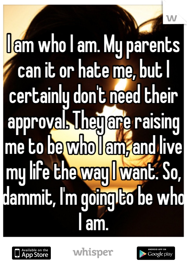 I am who I am. My parents can it or hate me, but I certainly don't need their approval. They are raising me to be who I am, and live my life the way I want. So, dammit, I'm going to be who I am.  