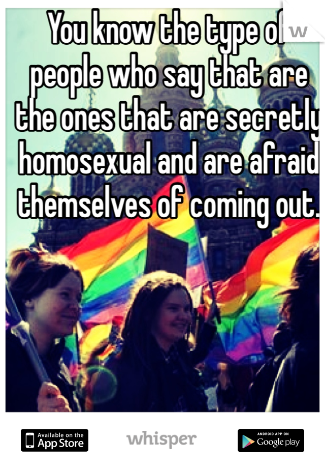 You know the type of people who say that are the ones that are secretly homosexual and are afraid themselves of coming out.